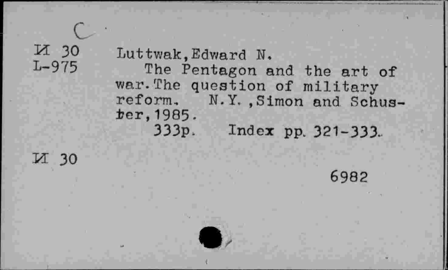 ﻿c
M 30 L-975	Luttwak,Edward N. The Pentagon and the art of war.The question of military reform. N.Y. .Simon and Schuster, 1985. 333p. Index pp. 321-333.
M 30	6982